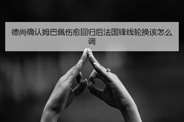 德尚确认姆巴佩伤愈回归后法国锋线轮换该怎么调