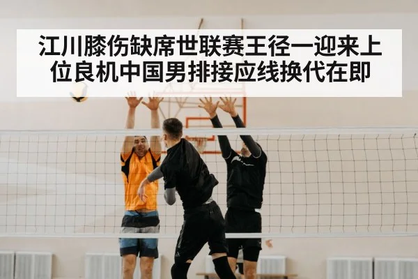 江川膝伤缺席世联赛王径一迎来上位良机中国男排接应线换代在即