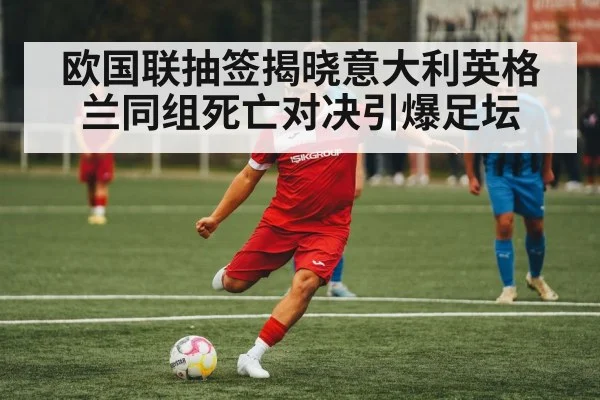 欧国联抽签揭晓意大利英格兰同组死亡对决引爆足坛