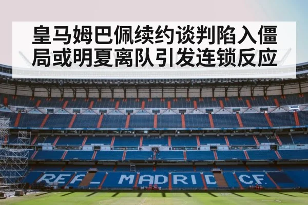 皇马姆巴佩续约谈判陷入僵局或明夏离队引发连锁反应